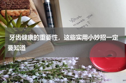  牙齿健康的重要性，这些实用小妙招一定要知道