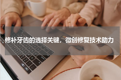  修补牙齿的选择关键，微创修复技术助力