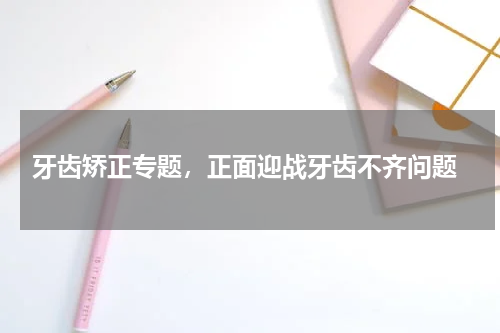  牙齿矫正专题，正面迎战牙齿不齐问题