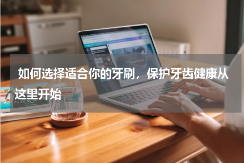 如何选择适合你的牙刷，保护牙齿健康从这里开始