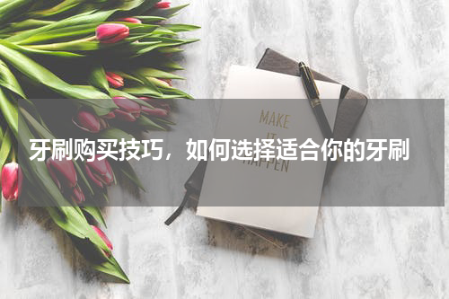  牙刷购买技巧，如何选择适合你的牙刷