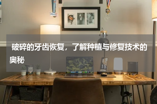  破碎的牙齿恢复，了解种植与修复技术的奥秘