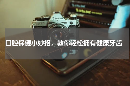  口腔保健小妙招，教你轻松拥有健康牙齿