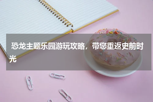  恐龙主题乐园游玩攻略，带您重返史前时光