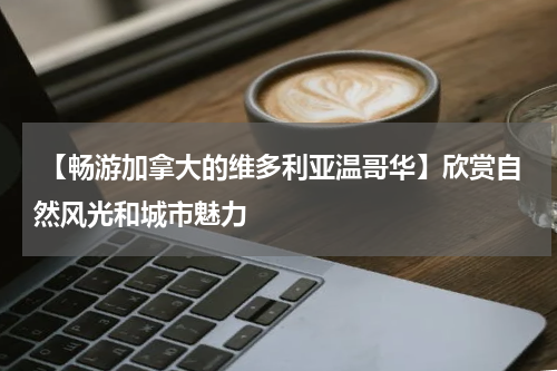  【畅游加拿大的维多利亚温哥华】欣赏自然风光和城市魅力