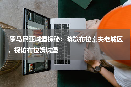  罗马尼亚城堡探秘：游览布拉索夫老城区，探访布拉姆城堡