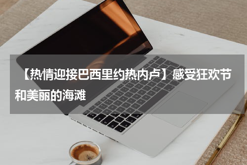  【热情迎接巴西里约热内卢】感受狂欢节和美丽的海滩