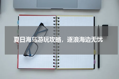  夏日海岛游玩攻略，逐浪海边无忧