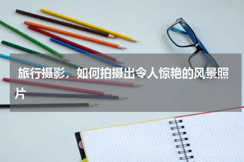  旅行摄影，如何拍摄出令人惊艳的风景照片 