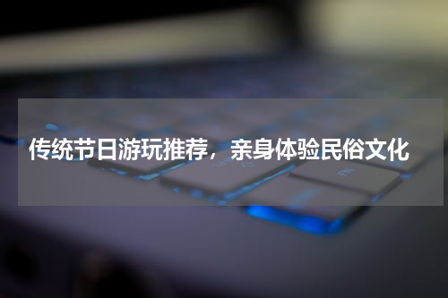  传统节日游玩推荐，亲身体验民俗文化