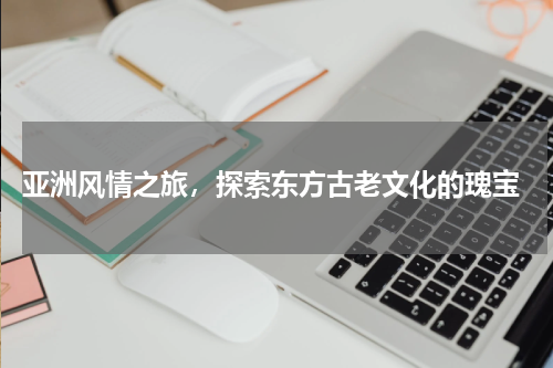  亚洲风情之旅，探索东方古老文化的瑰宝