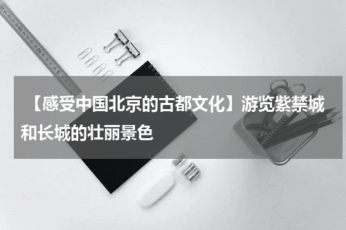  【感受中国北京的古都文化】游览紫禁城和长城的壮丽景色