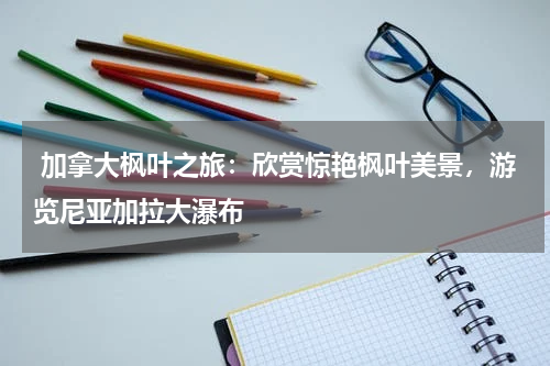  加拿大枫叶之旅：欣赏惊艳枫叶美景，游览尼亚加拉大瀑布
