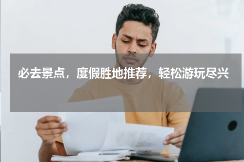  必去景点，度假胜地推荐，轻松游玩尽兴 