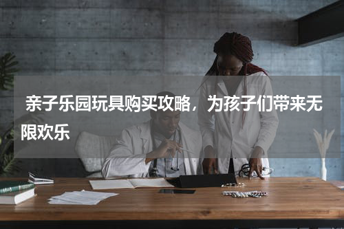  亲子乐园玩具购买攻略，为孩子们带来无限欢乐