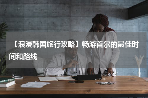  【浪漫韩国旅行攻略】畅游首尔的最佳时间和路线