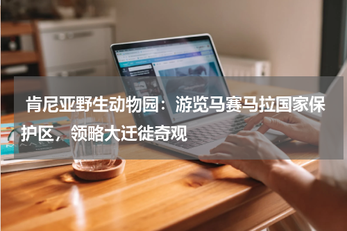  肯尼亚野生动物园：游览马赛马拉国家保护区，领略大迁徙奇观