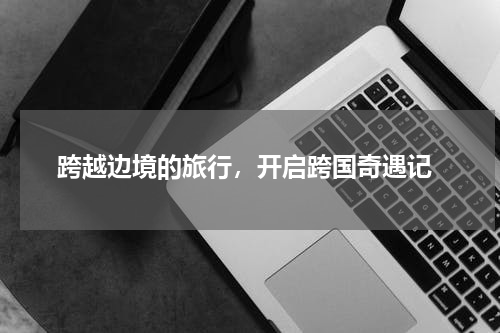  跨越边境的旅行，开启跨国奇遇记