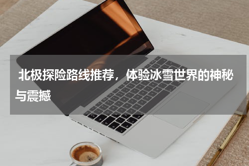  北极探险路线推荐，体验冰雪世界的神秘与震撼