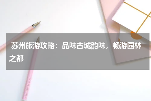  苏州旅游攻略：品味古城韵味，畅游园林之都