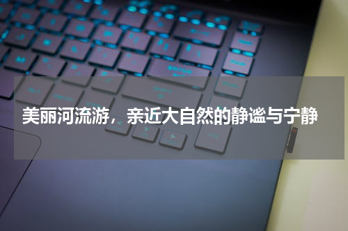  美丽河流游，亲近大自然的静谧与宁静