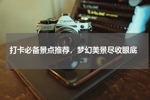  打卡必备景点推荐，梦幻美景尽收眼底