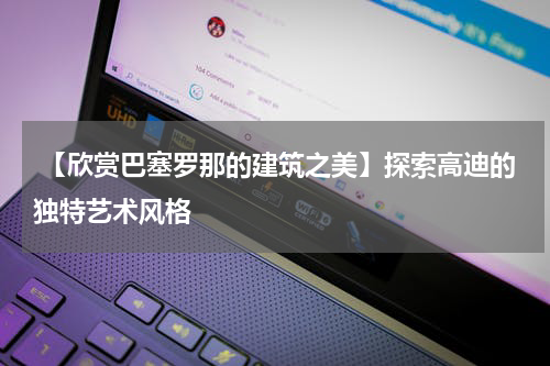  【欣赏巴塞罗那的建筑之美】探索高迪的独特艺术风格