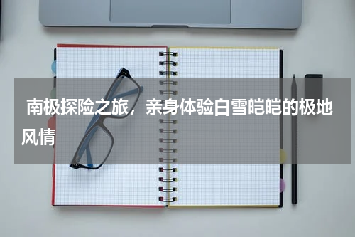  南极探险之旅，亲身体验白雪皑皑的极地风情