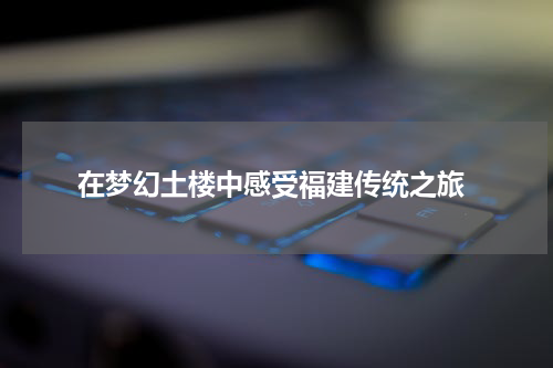  在梦幻土楼中感受福建传统之旅