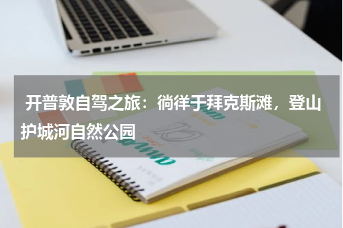  开普敦自驾之旅：徜徉于拜克斯滩，登山护城河自然公园