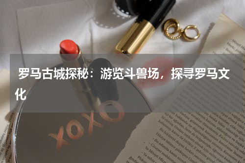  罗马古城探秘：游览斗兽场，探寻罗马文化