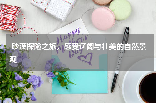  砂漠探险之旅，感受辽阔与壮美的自然景观