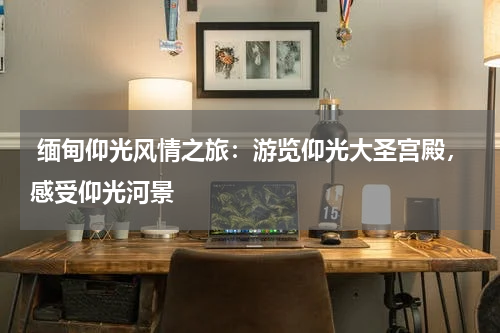  缅甸仰光风情之旅：游览仰光大圣宫殿，感受仰光河景