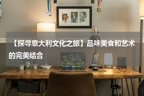  【探寻意大利文化之旅】品味美食和艺术的完美结合