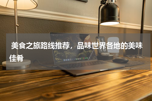  美食之旅路线推荐，品味世界各地的美味佳肴