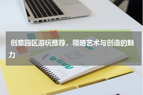  创意园区游玩推荐，领略艺术与创造的魅力