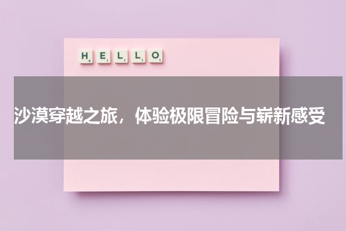  沙漠穿越之旅，体验极限冒险与崭新感受