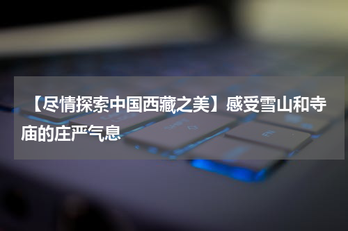  【尽情探索中国西藏之美】感受雪山和寺庙的庄严气息