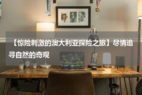  【惊险刺激的澳大利亚探险之旅】尽情追寻自然的奇观