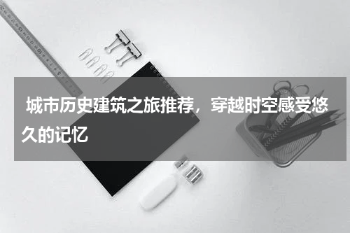  城市历史建筑之旅推荐，穿越时空感受悠久的记忆