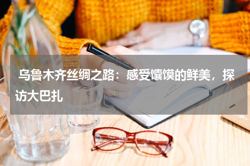 乌鲁木齐丝绸之路：感受馕馍的鲜美，探访大巴扎