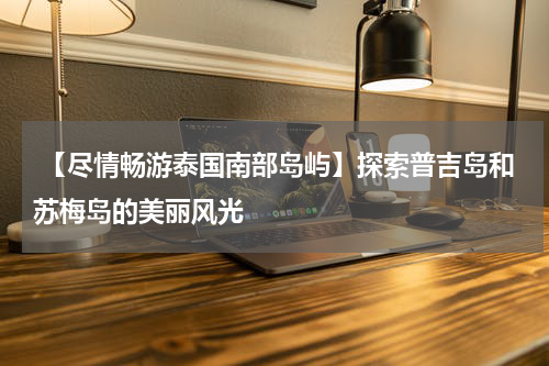  【尽情畅游泰国南部岛屿】探索普吉岛和苏梅岛的美丽风光