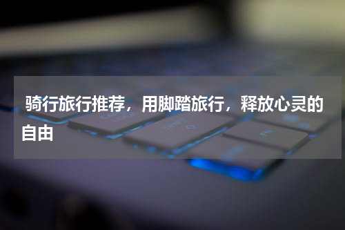 骑行旅行推荐，用脚踏旅行，释放心灵的自由