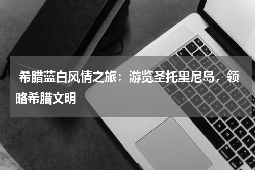  希腊蓝白风情之旅：游览圣托里尼岛，领略希腊文明