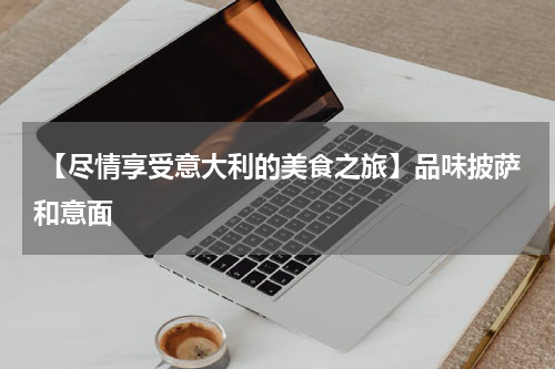  【尽情享受意大利的美食之旅】品味披萨和意面