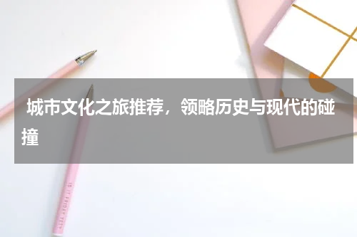  城市文化之旅推荐，领略历史与现代的碰撞
