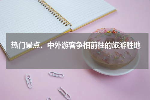  热门景点，中外游客争相前往的旅游胜地 