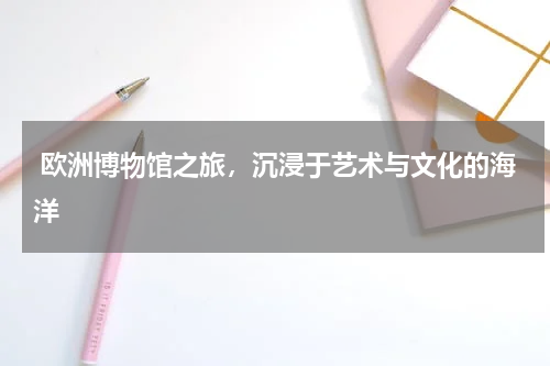  欧洲博物馆之旅，沉浸于艺术与文化的海洋