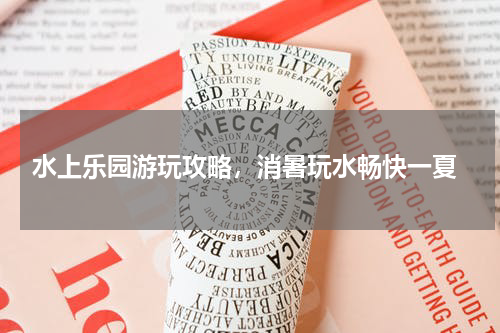  水上乐园游玩攻略，消暑玩水畅快一夏