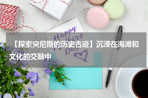  【探索突尼斯的历史古迹】沉浸在海滩和文化的交融中